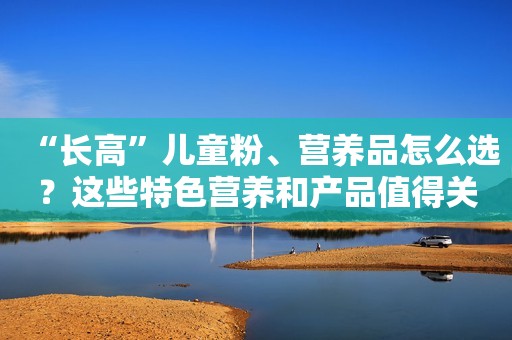 “长高”儿童粉、营养品怎么选？这些特色营养和产品值得关注！