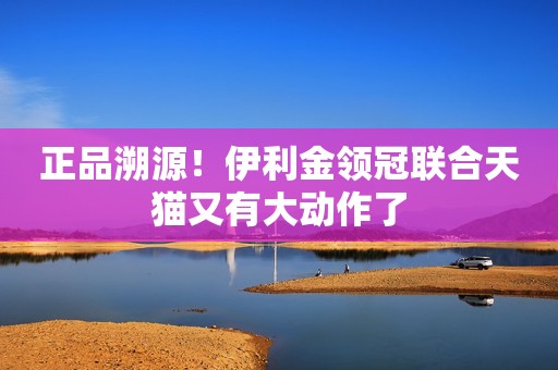 正品溯源！伊利金领冠联合天猫又有大动作了