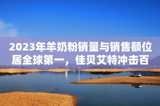 2023年羊奶粉销量与销售额位居全球第一，佳贝艾特冲击百亿有望！