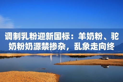 调制乳粉迎新国标：羊奶粉、驼奶粉奶源禁掺杂，乱象走向终结