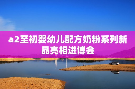 a2至初婴幼儿配方奶粉系列新品亮相进博会