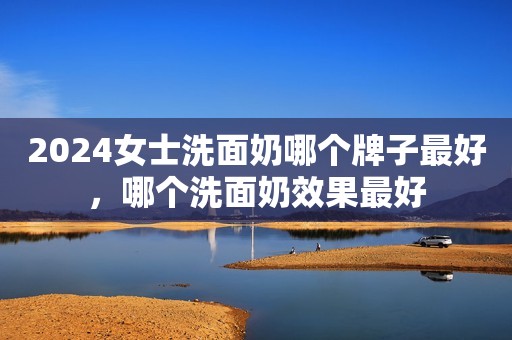 2024女士洗面奶哪个牌子最好，哪个洗面奶效果最好