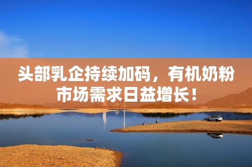 头部乳企持续加码，有机奶粉市场需求日益增长！