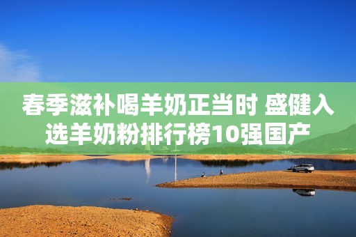 春季滋补喝羊奶正当时 盛健入选羊奶粉排行榜10强国产