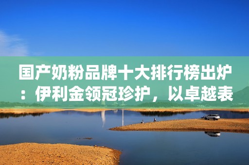 国产奶粉品牌十大排行榜出炉：伊利金领冠珍护，以卓越表现赢得消费者信赖"