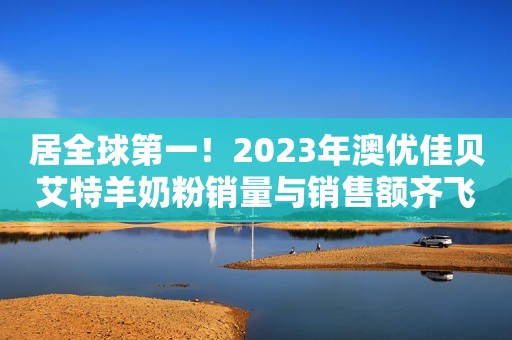 居全球第一！2023年澳优佳贝艾特羊奶粉销量与销售额齐飞！