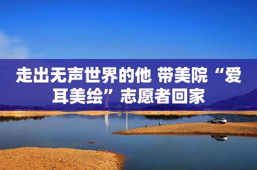 走出无声世界的他 带美院“爱耳美绘”志愿者回家