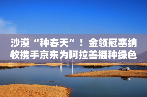 沙漠“种春天”！金领冠塞纳牧携手京东为阿拉善播种绿色