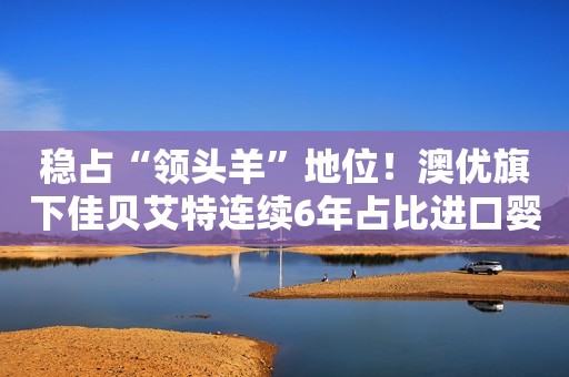 稳占“领头羊”地位！澳优旗下佳贝艾特连续6年占比进口婴幼童羊奶粉销售份额超6成