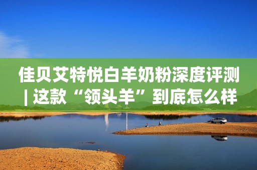 佳贝艾特悦白羊奶粉深度评测 | 这款“领头羊”到底怎么样？