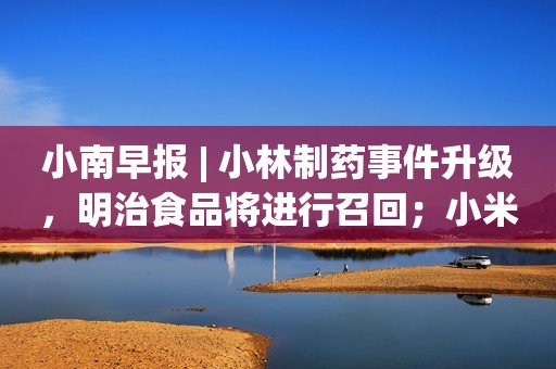 小南早报 | 小林制药事件升级，明治食品将进行召回；小米回应被投诉“汽车定金退不了”；武大关闭赏樱预约通道