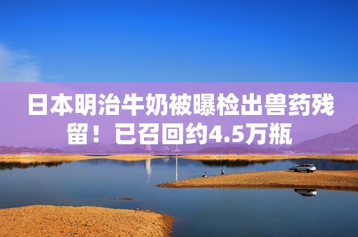 日本明治牛奶被曝检出兽药残留！已召回约4.5万瓶