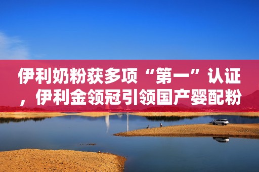 伊利奶粉获多项“第一”认证，伊利金领冠引领国产婴配粉产业发展