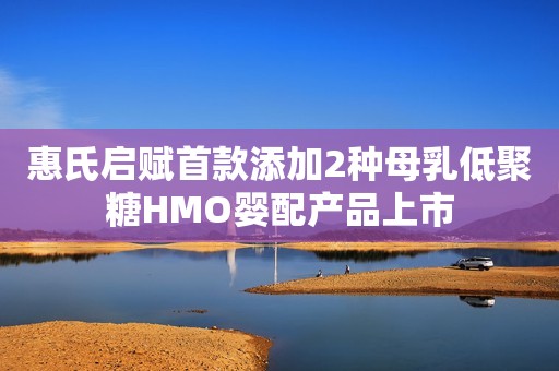 惠氏启赋首款添加2种母乳低聚糖HMO婴配产品上市