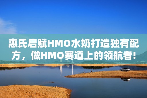 惠氏启赋HMO水奶打造独有配方，做HMO赛道上的领航者!