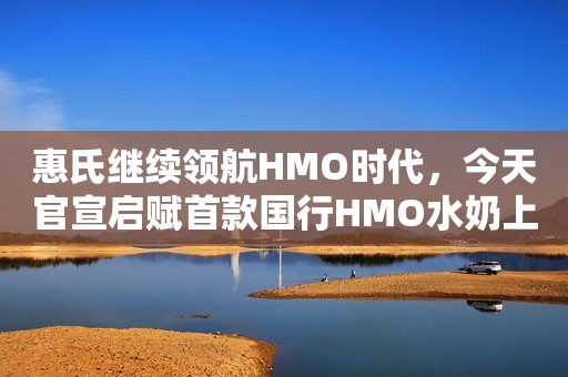 惠氏继续领航HMO时代，今天官宣启赋首款国行HMO水奶上市