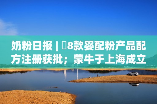 奶粉日报 | ​8款婴配粉产品配方注册获批；蒙牛于上海成立科技公司；中国4省份将辅助生殖纳入医保报销