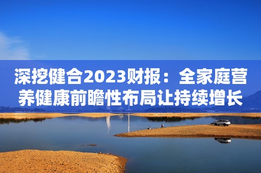 深挖健合2023财报：全家庭营养健康前瞻性布局让持续增长水到渠成