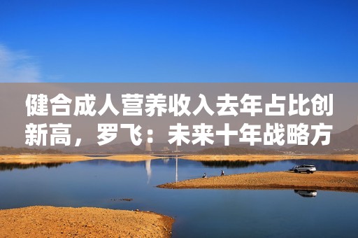 健合成人营养收入去年占比创新高，罗飞：未来十年战略方向想好了