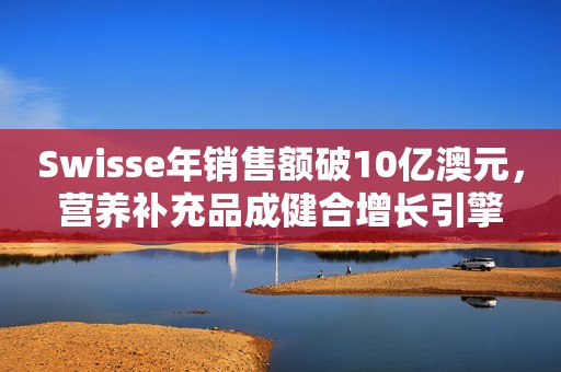 Swisse年销售额破10亿澳元，营养补充品成健合增长引擎