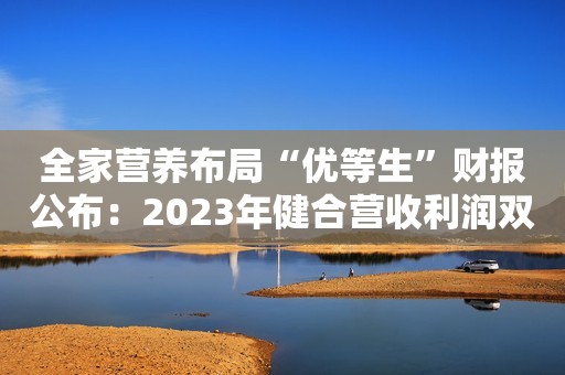全家营养布局“优等生”财报公布：2023年健合营收利润双增！