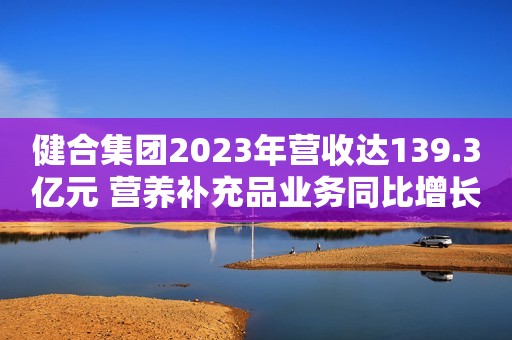 健合集团2023年营收达139.3亿元 营养补充品业务同比增长30%