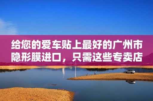 给您的爱车贴上最好的广州市隐形膜进口，只需这些专卖店