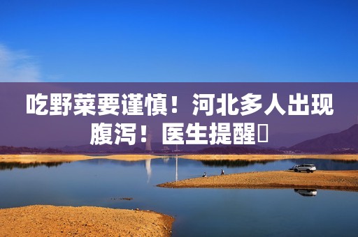 吃野菜要谨慎！河北多人出现腹泻！医生提醒​