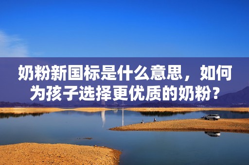 奶粉新国标是什么意思，如何为孩子选择更优质的奶粉？