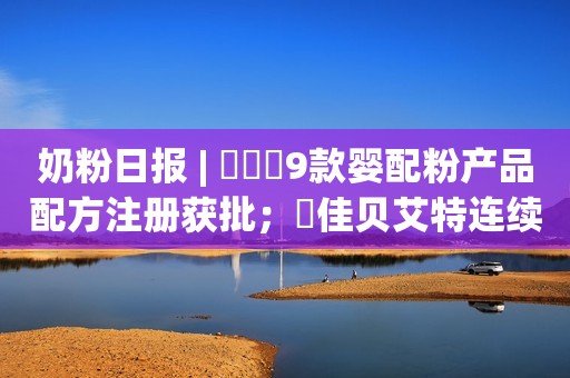 奶粉日报 | ​​​9款婴配粉产品配方注册获批；​佳贝艾特连续6年占比进口羊奶粉销售份额超6成；美国营养品牌诺希奥进军中国市场