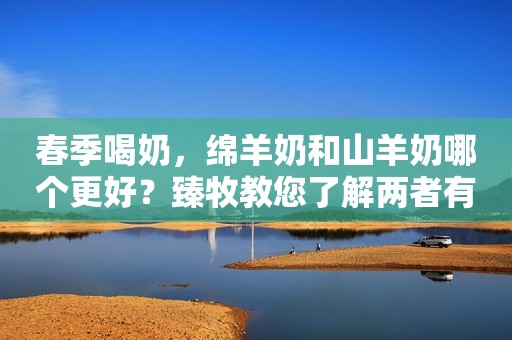 春季喝奶，绵羊奶和山羊奶哪个更好？臻牧教您了解两者有何不同