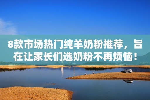 8款市场热门纯羊奶粉推荐，旨在让家长们选奶粉不再烦恼！