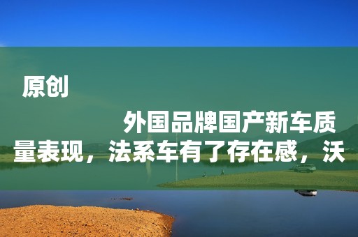 原创
                外国品牌国产新车质量表现，法系车有了存在感，沃尔沃排名垫底