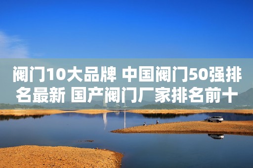 阀门10大品牌 中国阀门50强排名最新 国产阀门厂家排名前十 质量最好的截止阀
