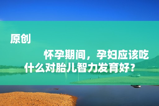 原创
            怀孕期间，孕妇应该吃什么对胎儿智力发育好？