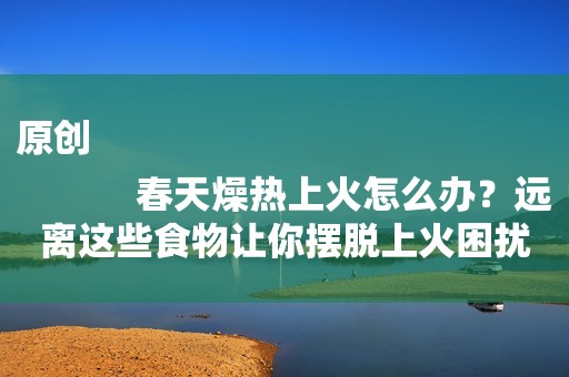 原创
            春天燥热上火怎么办？远离这些食物让你摆脱上火困扰！