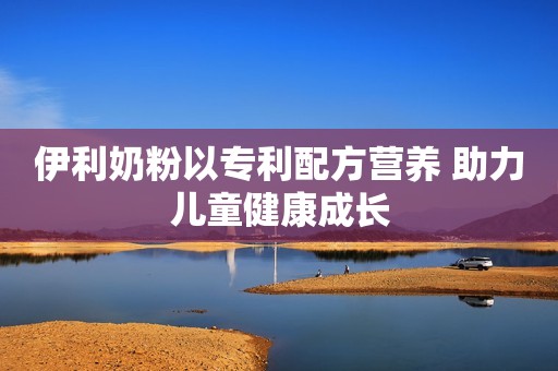 伊利奶粉以专利配方营养 助力儿童健康成长