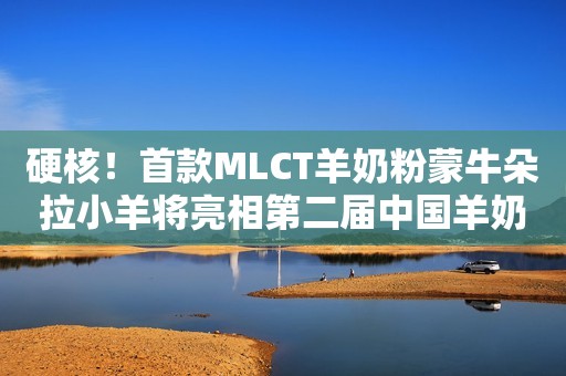 硬核！首款MLCT羊奶粉蒙牛朵拉小羊将亮相第二届中国羊奶粉品牌节