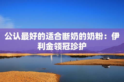 公认最好的适合断奶的奶粉：伊利金领冠珍护