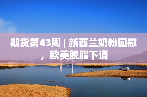 期货第43周 | 新西兰奶粉回撤，欧美脱脂下调