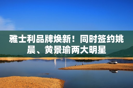 雅士利品牌焕新！同时签约姚晨、黄景瑜两大明星