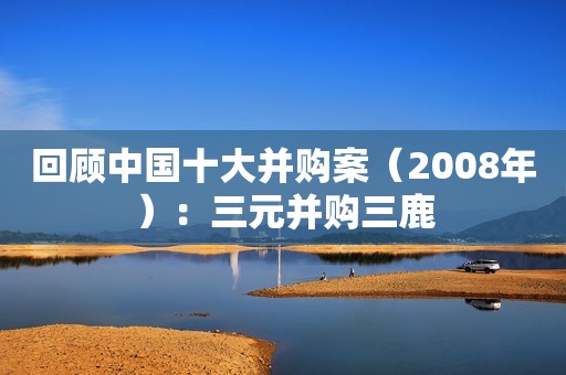 回顾中国十大并购案（2008年）：三元并购三鹿