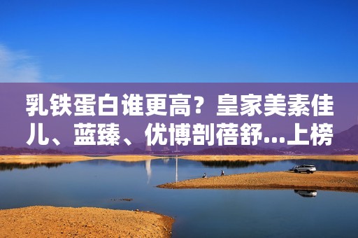 乳铁蛋白谁更高？皇家美素佳儿、蓝臻、优博剖蓓舒...上榜啦