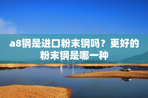a8钢是进口粉末钢吗？更好的粉末钢是哪一种