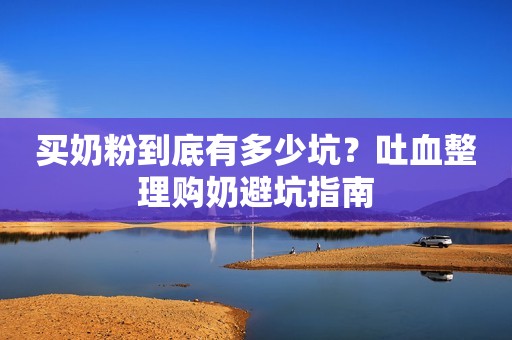 买奶粉到底有多少坑？吐血整理购奶避坑指南