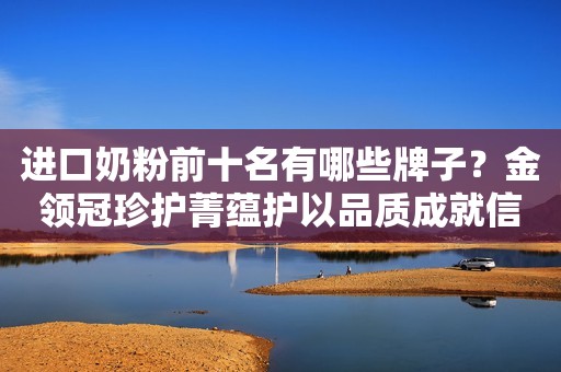 进口奶粉前十名有哪些牌子？金领冠珍护菁蕴护以品质成就信赖