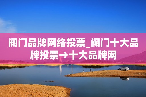 阀门品牌网络投票_阀门十大品牌投票→十大品牌网