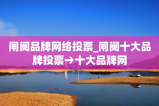 闸阀品牌网络投票_闸阀十大品牌投票→十大品牌网