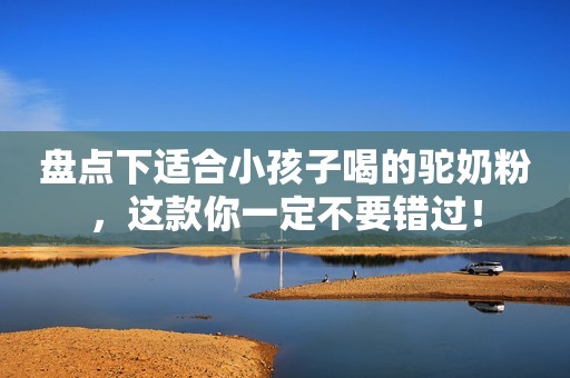 盘点下适合小孩子喝的驼奶粉，这款你一定不要错过！