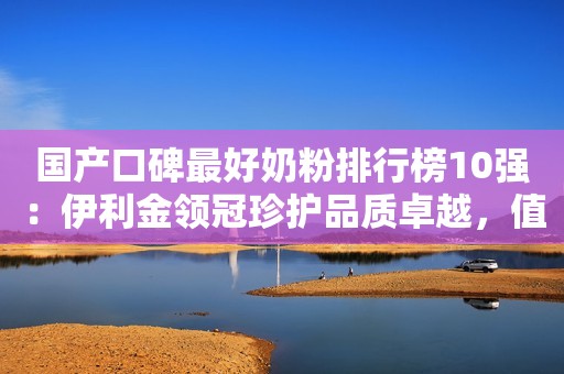 国产口碑最好奶粉排行榜10强：伊利金领冠珍护品质卓越，值得信赖